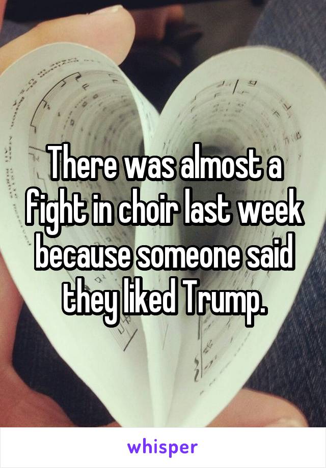 There was almost a fight in choir last week because someone said they liked Trump.