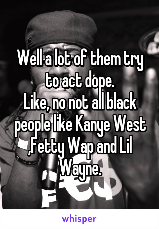 Well a lot of them try to act dope.
Like, no not all black people like Kanye West ,Fetty Wap and Lil Wayne.