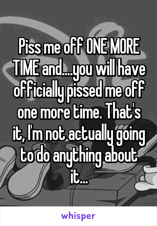 Piss me off ONE MORE TIME and....you will have officially pissed me off one more time. That's it, I'm not actually going to do anything about it...