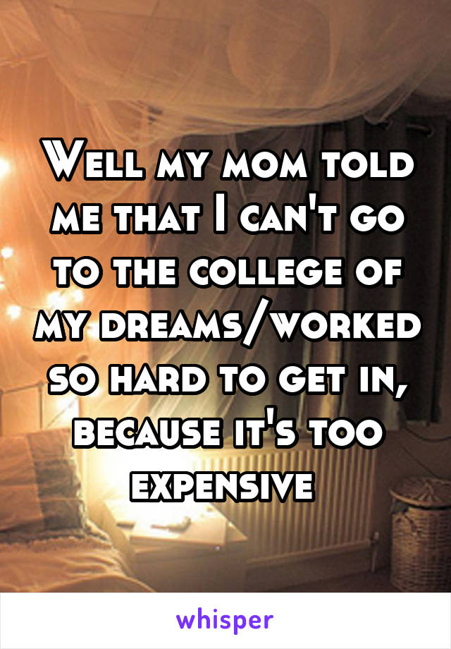 Well my mom told me that I can't go to the college of my dreams/worked so hard to get in, because it's too expensive 