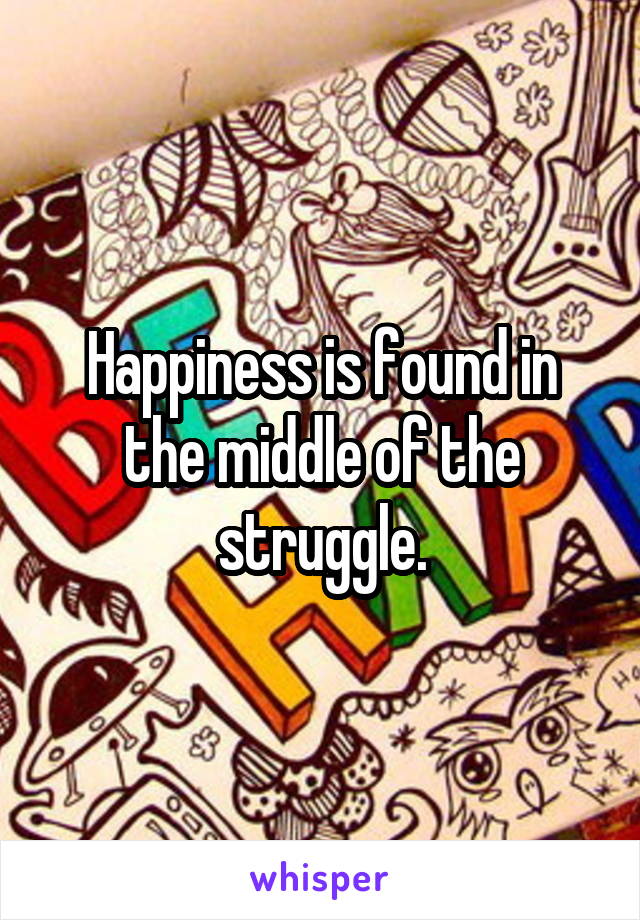 Happiness is found in the middle of the struggle.