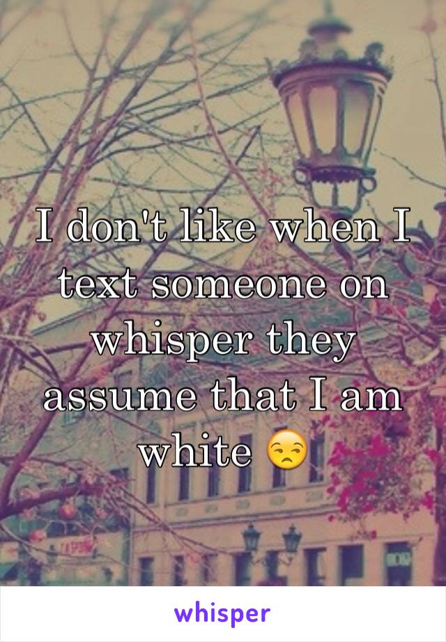 I don't like when I text someone on whisper they assume that I am white 😒