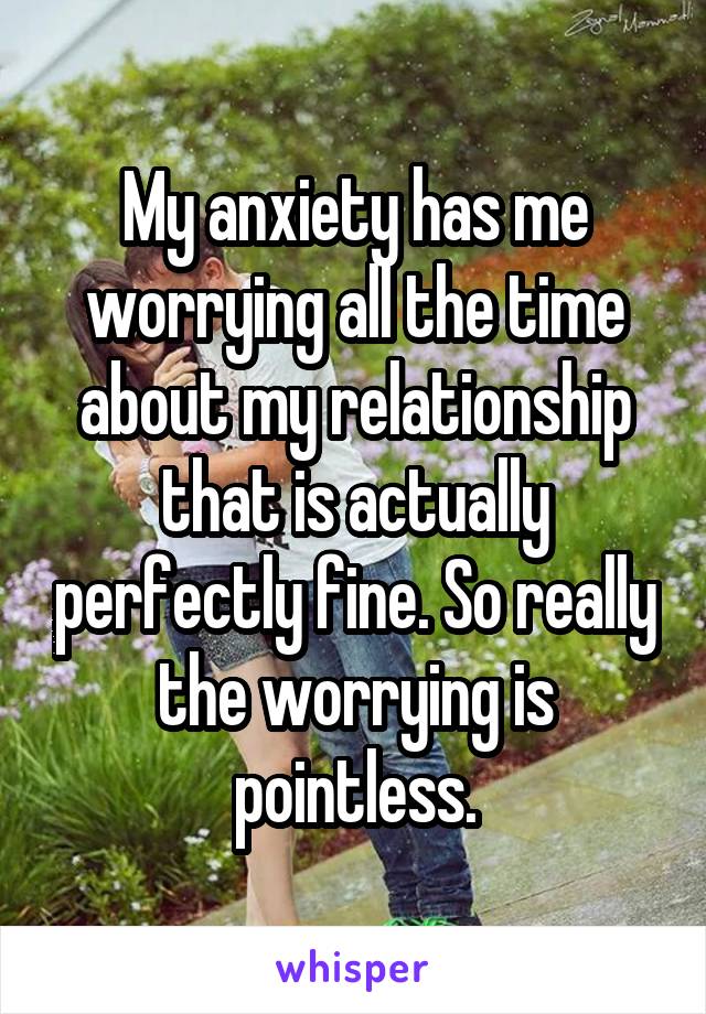 My anxiety has me worrying all the time about my relationship that is actually perfectly fine. So really the worrying is pointless.