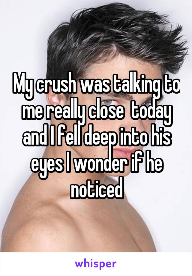 My crush was talking to me really close  today and I fell deep into his eyes I wonder if he noticed