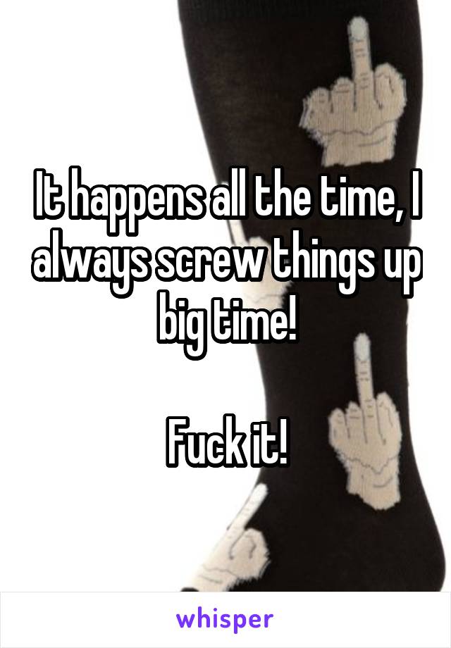 It happens all the time, I always screw things up big time!

Fuck it!