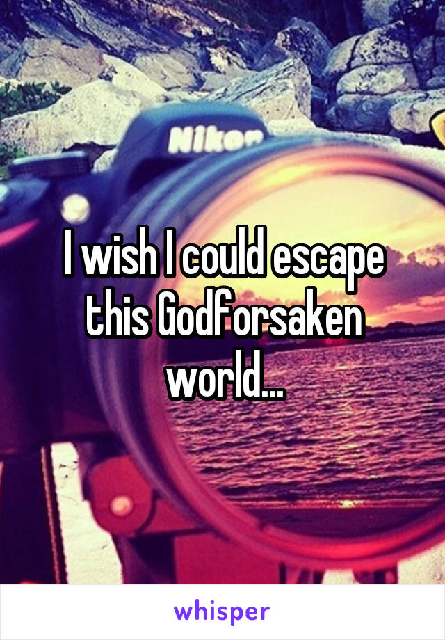 I wish I could escape this Godforsaken world...