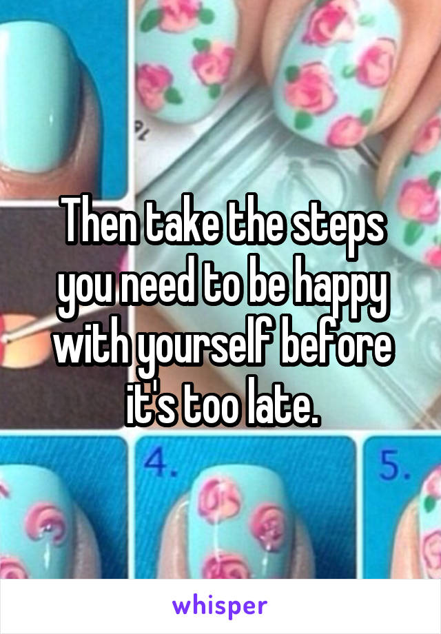 Then take the steps you need to be happy with yourself before it's too late.