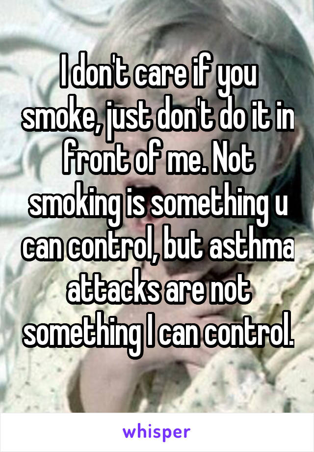 I don't care if you smoke, just don't do it in front of me. Not smoking is something u can control, but asthma attacks are not something I can control. 