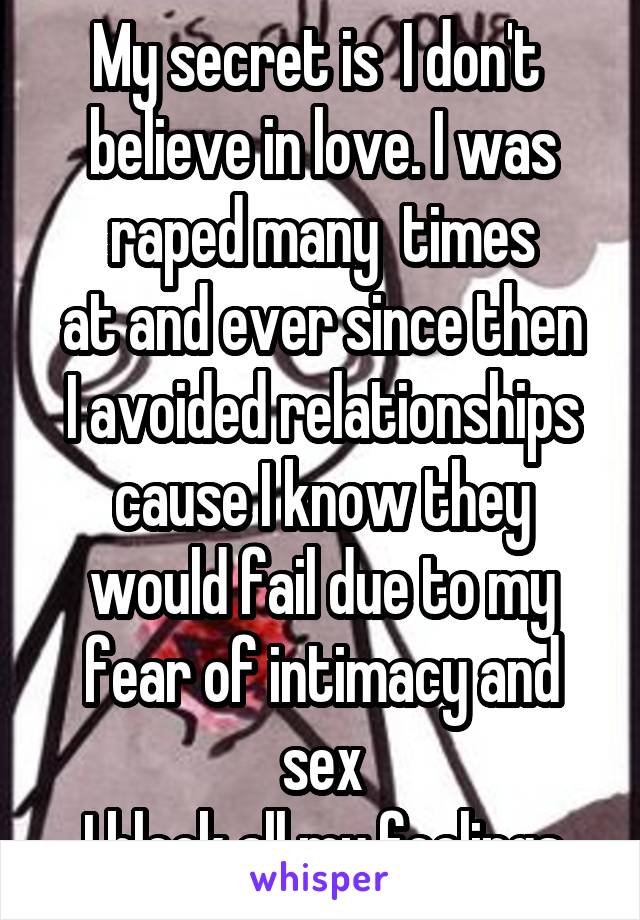 My secret is  I don't  believe in love. I was raped many  times
at and ever since then I avoided relationships cause I know they would fail due to my fear of intimacy and sex
I block all my feelings