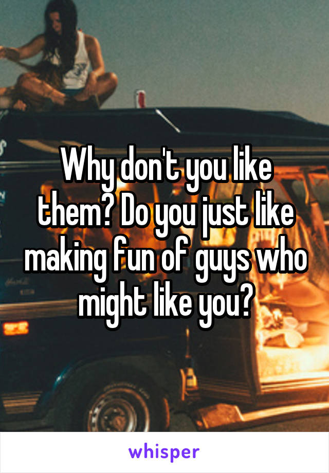 Why don't you like them? Do you just like making fun of guys who might like you?