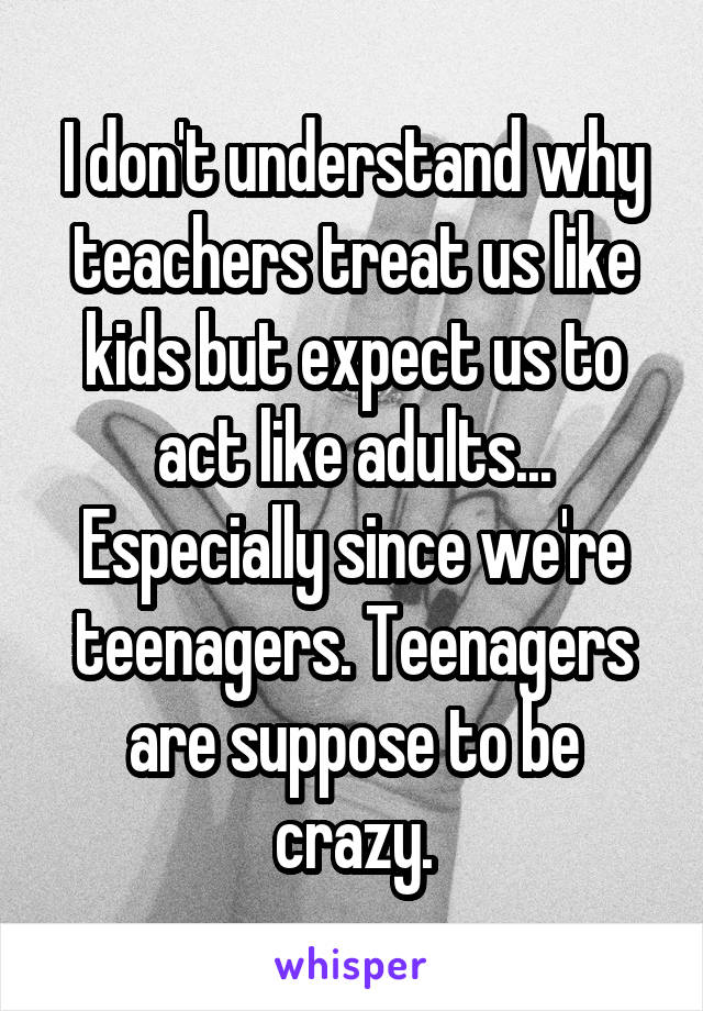 I don't understand why teachers treat us like kids but expect us to act like adults... Especially since we're teenagers. Teenagers are suppose to be crazy.