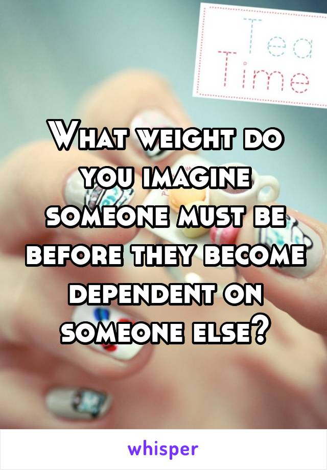 What weight do you imagine someone must be before they become dependent on someone else?