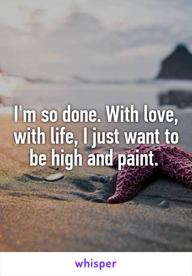 I'm so done. With love, with life, I just want to be high and paint. 