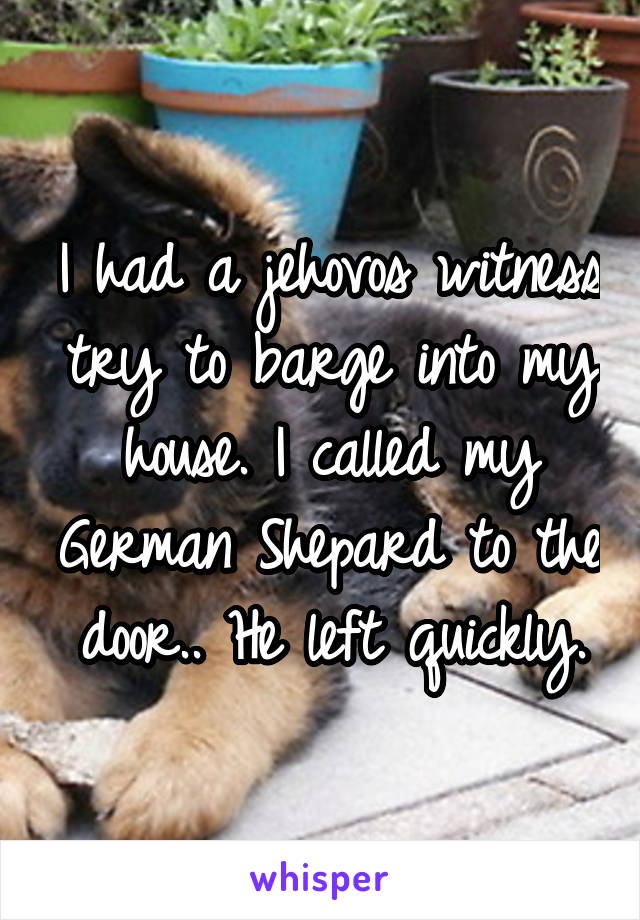 I had a jehovos witness try to barge into my house. I called my German Shepard to the door.. He left quickly.