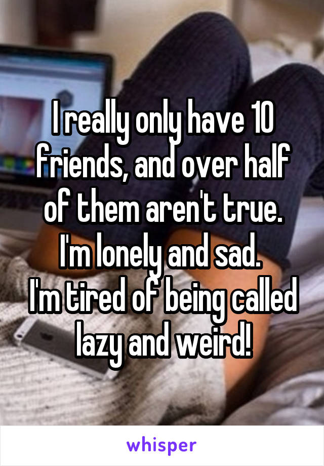 I really only have 10 friends, and over half of them aren't true.
I'm lonely and sad. 
I'm tired of being called lazy and weird!