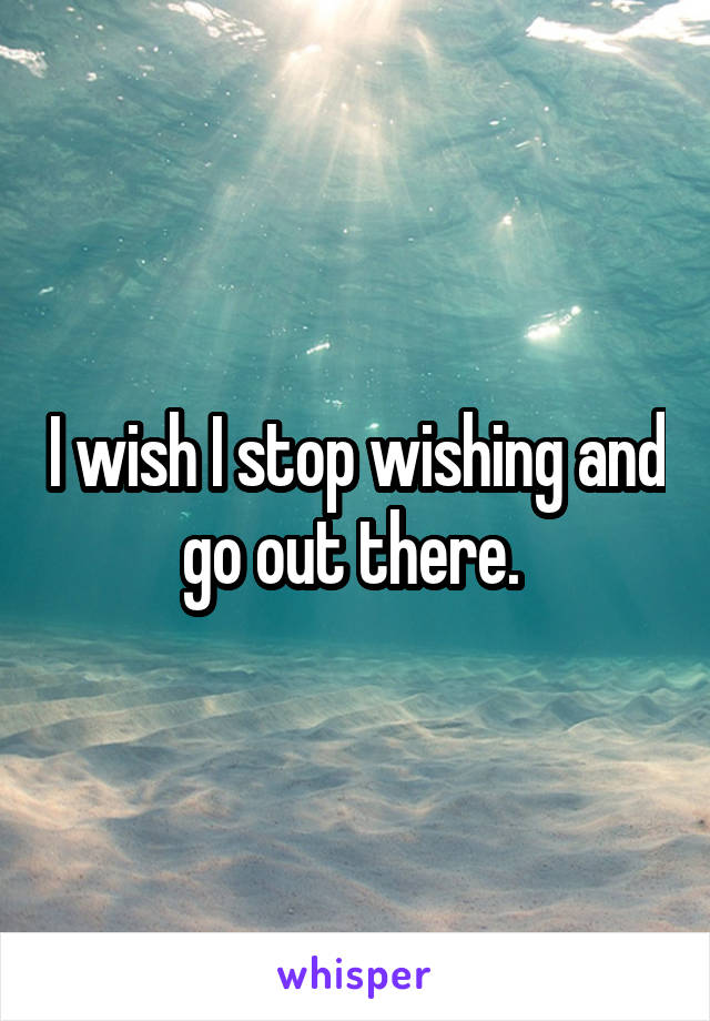 I wish I stop wishing and go out there. 