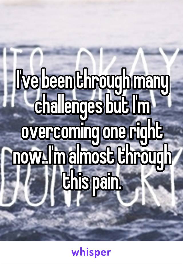 I've been through many challenges but I'm overcoming one right now..I'm almost through this pain.