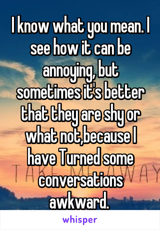 I know what you mean. I see how it can be annoying, but sometimes it's better that they are shy or what not,because I have Turned some conversations awkward. 