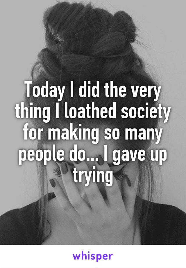 Today I did the very thing I loathed society for making so many people do... I gave up trying