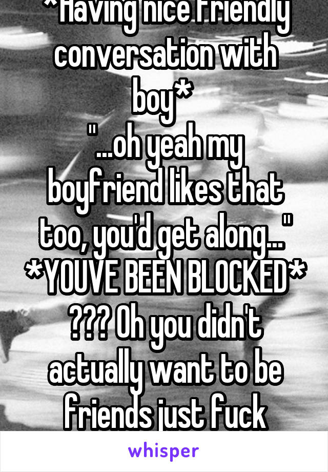 *Having nice friendly conversation with boy* 
"...oh yeah my boyfriend likes that too, you'd get along..." *YOUVE BEEN BLOCKED* ??? Oh you didn't actually want to be friends just fuck buddies.