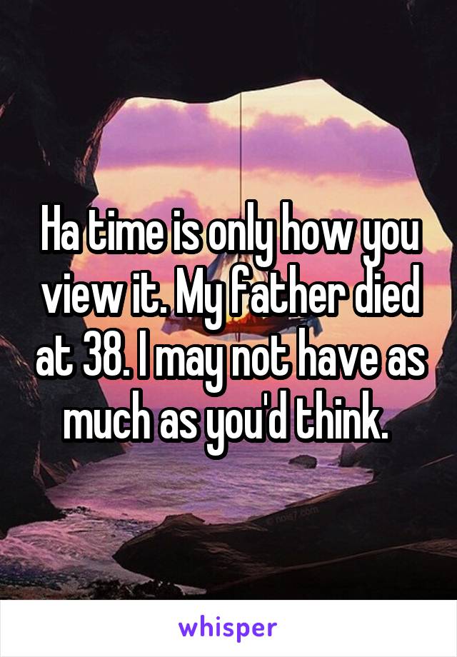 Ha time is only how you view it. My father died at 38. I may not have as much as you'd think. 