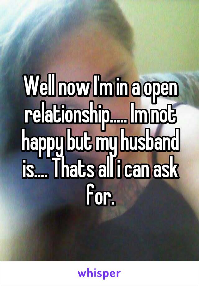 Well now I'm in a open relationship..... Im not happy but my husband is.... Thats all i can ask for.