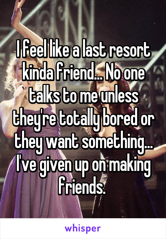 I feel like a last resort kinda friend... No one talks to me unless they're totally bored or they want something... I've given up on making friends. 