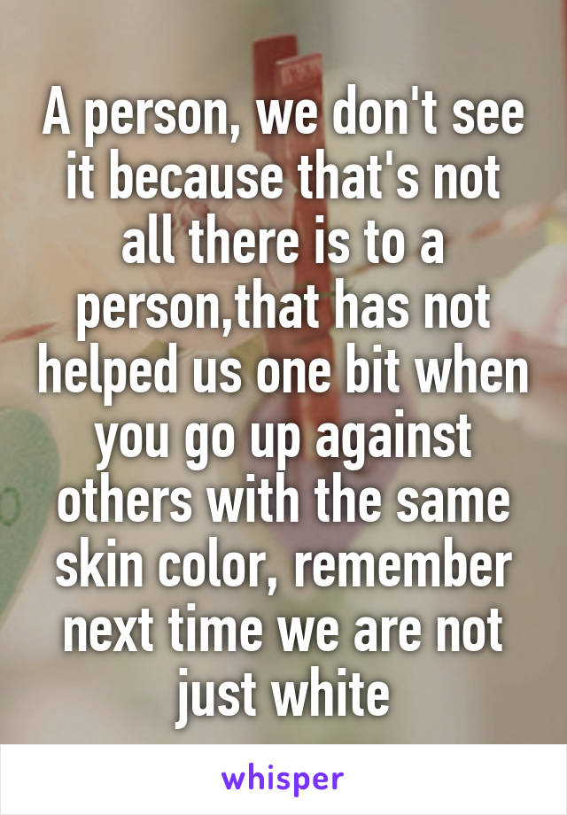 A person, we don't see it because that's not all there is to a person,that has not helped us one bit when you go up against others with the same skin color, remember next time we are not just white