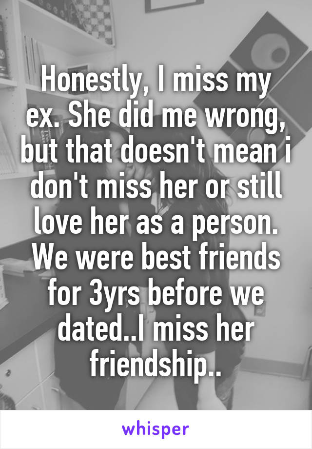 Honestly, I miss my ex. She did me wrong, but that doesn't mean i don't miss her or still love her as a person. We were best friends for 3yrs before we dated..I miss her friendship..