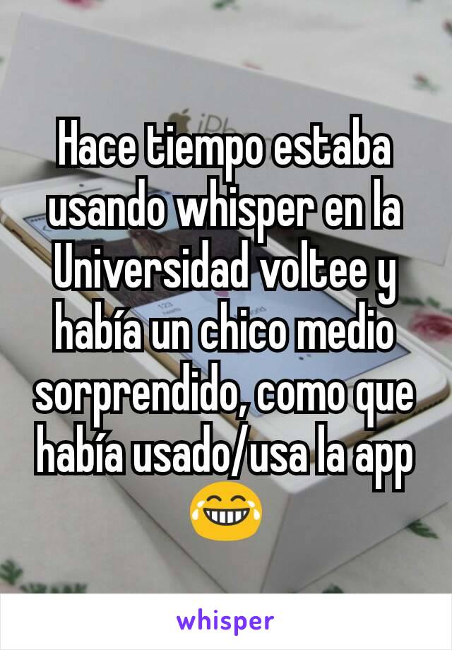 Hace tiempo estaba usando whisper en la Universidad voltee y había un chico medio sorprendido, como que había usado/usa la app 😂