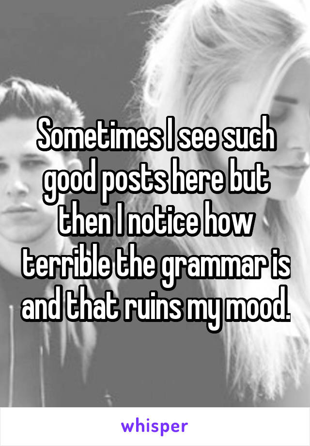 Sometimes I see such good posts here but then I notice how terrible the grammar is and that ruins my mood.