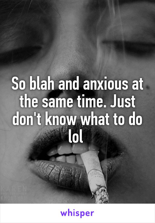 So blah and anxious at the same time. Just don't know what to do lol 