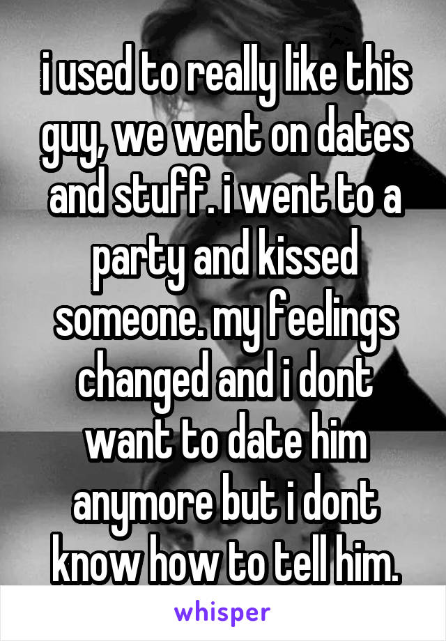 i used to really like this guy, we went on dates and stuff. i went to a party and kissed someone. my feelings changed and i dont want to date him anymore but i dont know how to tell him.