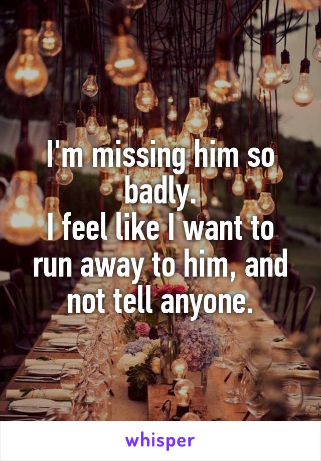 I'm missing him so badly.
I feel like I want to run away to him, and not tell anyone.