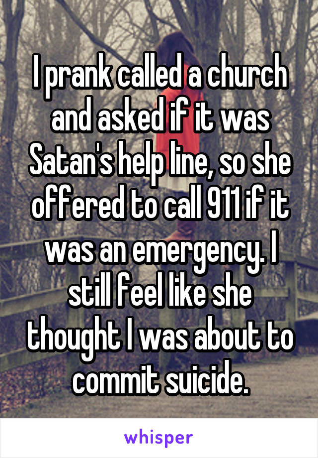 I prank called a church and asked if it was Satan's help line, so she offered to call 911 if it was an emergency. I still feel like she thought I was about to commit suicide.