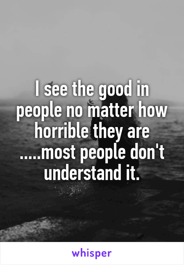 I see the good in people no matter how horrible they are .....most people don't understand it.