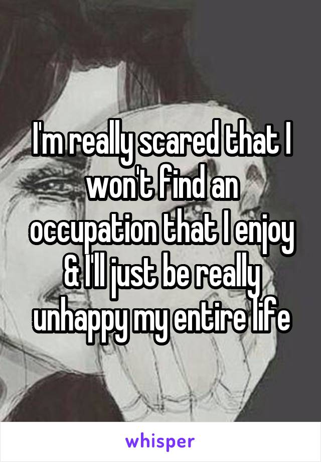 I'm really scared that I won't find an occupation that I enjoy & I'll just be really unhappy my entire life