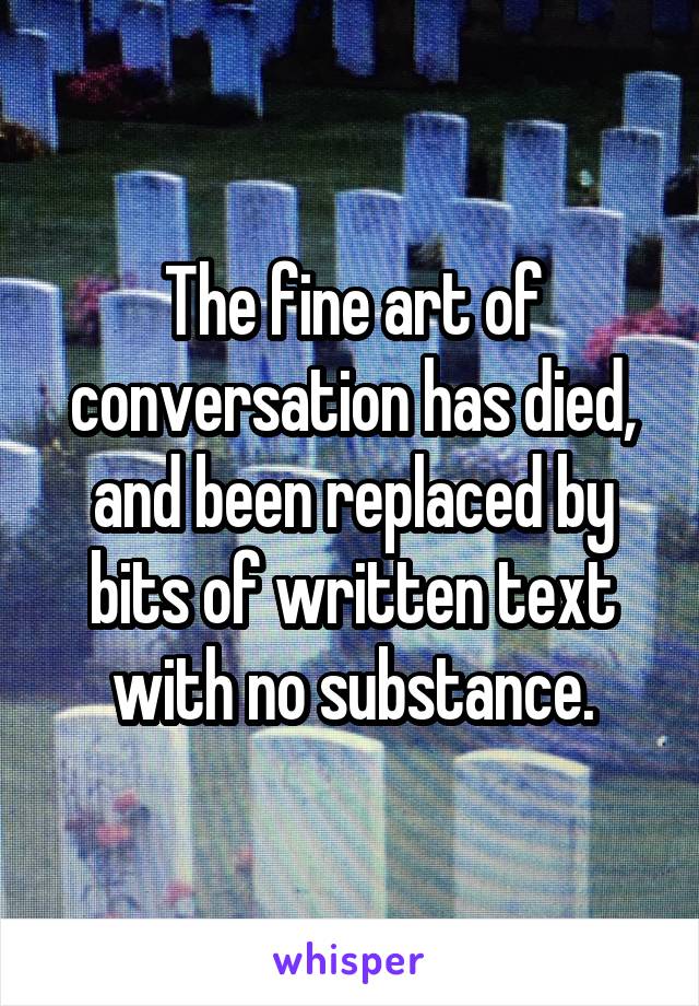 The fine art of conversation has died, and been replaced by bits of written text with no substance.