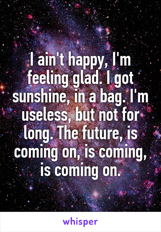 I ain't happy, I'm feeling glad. I got sunshine, in a bag. I'm useless, but not for long. The future, is coming on, is coming, is coming on.