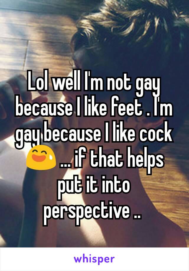 Lol well I'm not gay because I like feet . I'm gay because I like cock 😅 ... if that helps put it into perspective .. 
