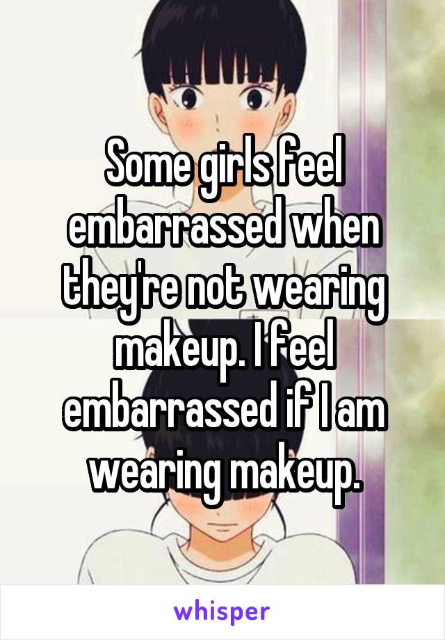 Some girls feel embarrassed when they're not wearing makeup. I feel embarrassed if I am wearing makeup.