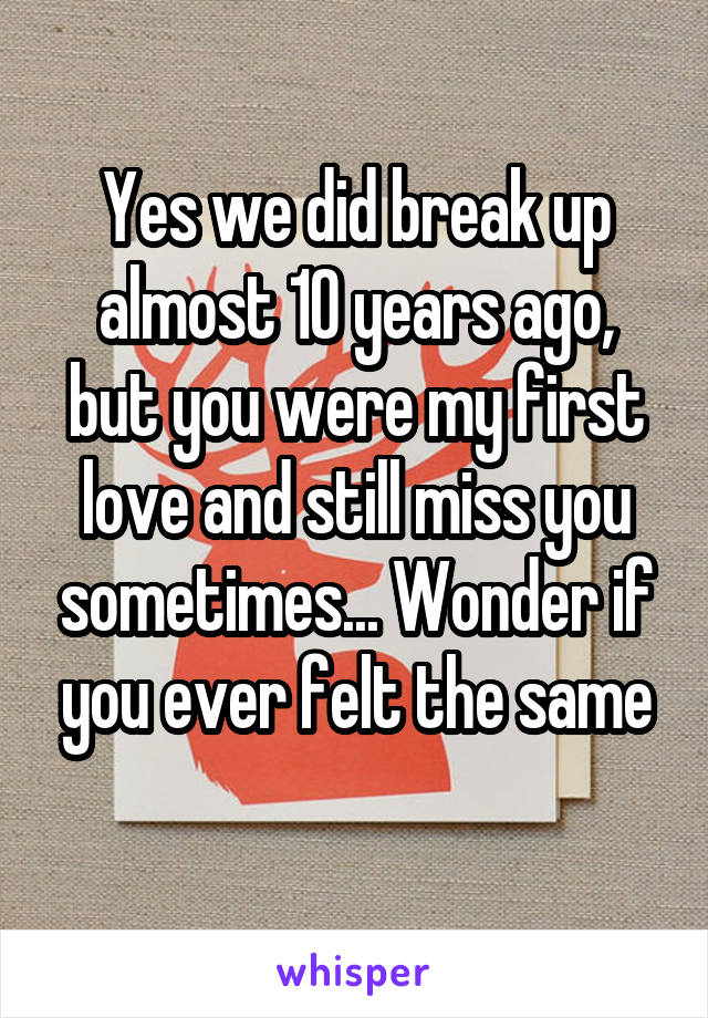 Yes we did break up almost 10 years ago, but you were my first love and still miss you sometimes... Wonder if you ever felt the same
