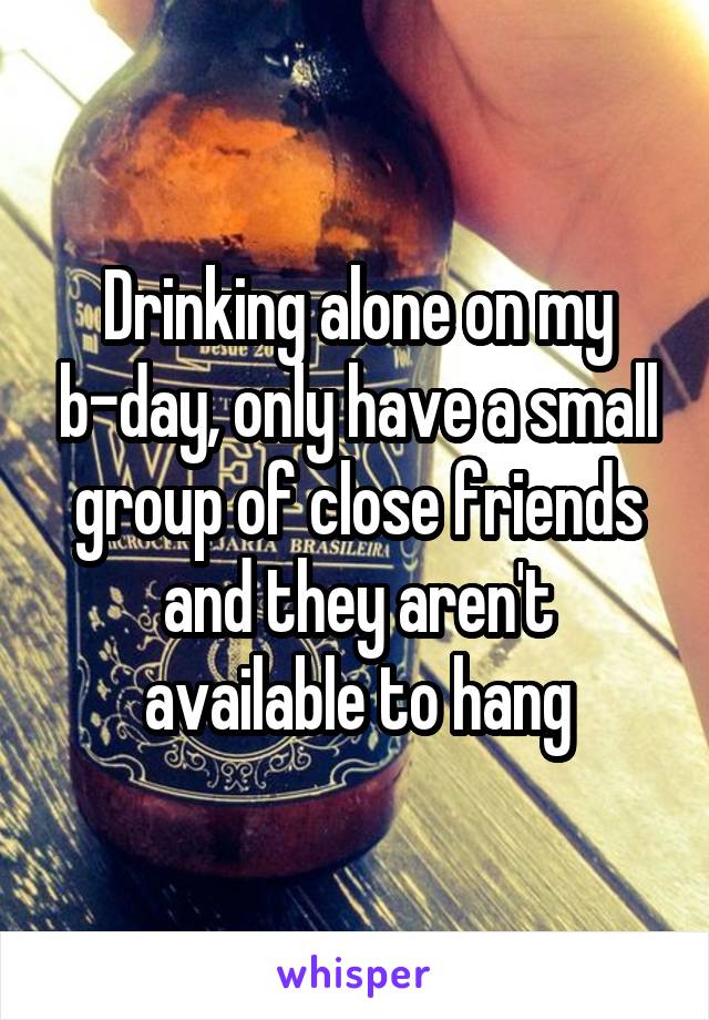 Drinking alone on my b-day, only have a small group of close friends and they aren't available to hang