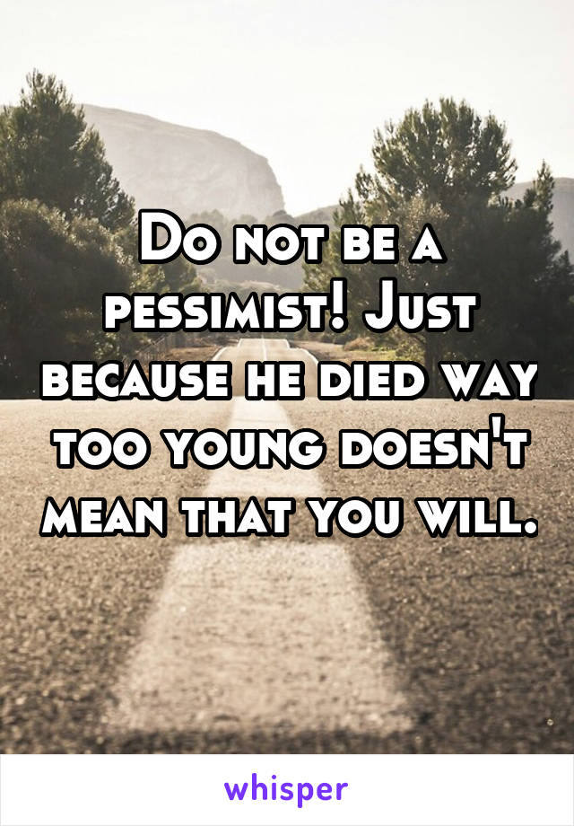 Do not be a pessimist! Just because he died way too young doesn't mean that you will. 