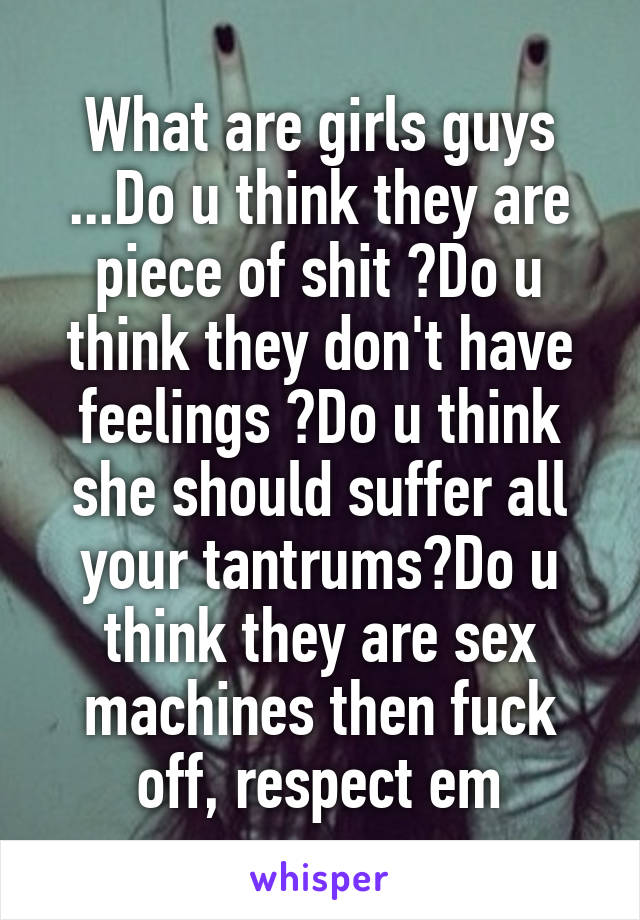 What are girls guys ...Do u think they are piece of shit ?Do u think they don't have feelings ?Do u think she should suffer all your tantrums?Do u think they are sex machines then fuck off, respect em