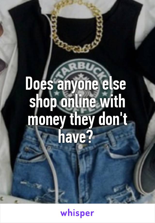 Does anyone else  shop online with money they don't have? 