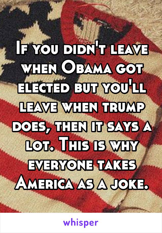 If you didn't leave when Obama got elected but you'll leave when trump does, then it says a lot. This is why everyone takes America as a joke.