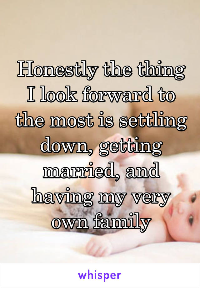 Honestly the thing I look forward to the most is settling down, getting married, and having my very own family