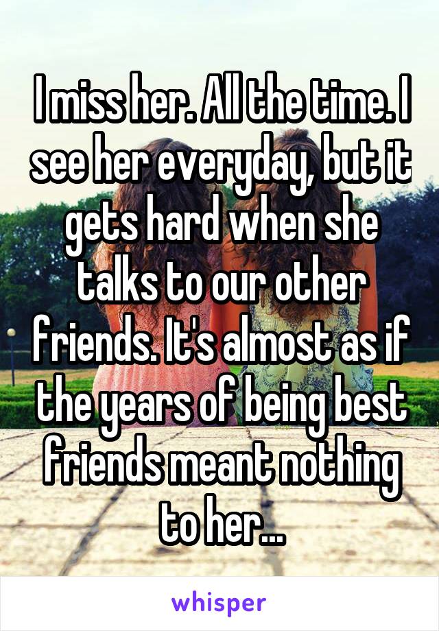 I miss her. All the time. I see her everyday, but it gets hard when she talks to our other friends. It's almost as if the years of being best friends meant nothing to her...