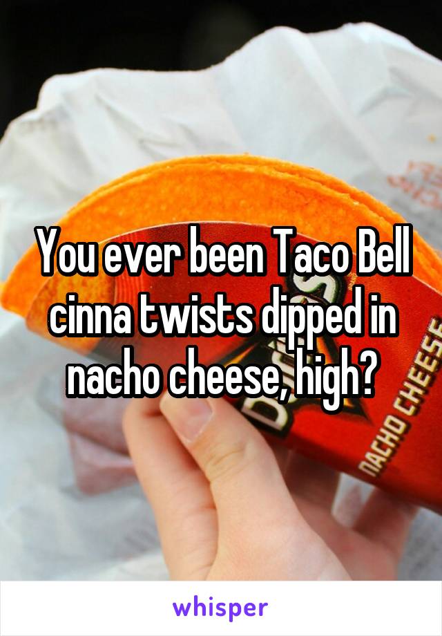 You ever been Taco Bell cinna twists dipped in nacho cheese, high?